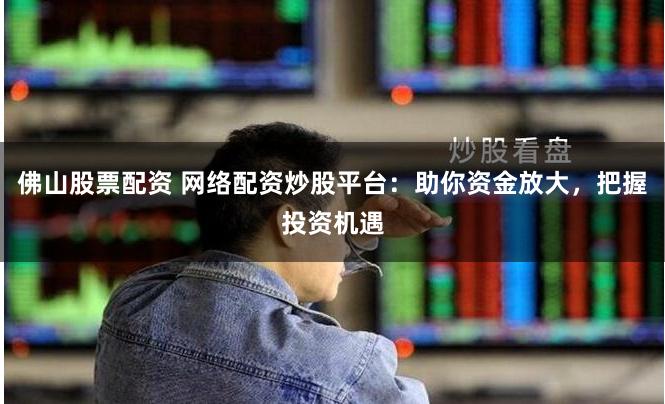 佛山股票配资 网络配资炒股平台：助你资金放大，把握投资机遇