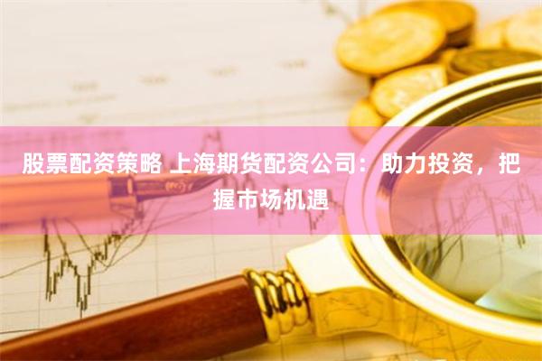 股票配资策略 上海期货配资公司：助力投资，把握市场机遇