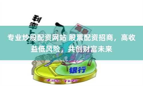 专业炒股配资网站 股票配资招商，高收益低风险，共创财富未来