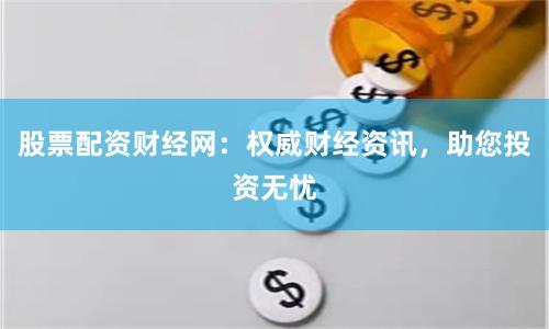 股票配资财经网：权威财经资讯，助您投资无忧