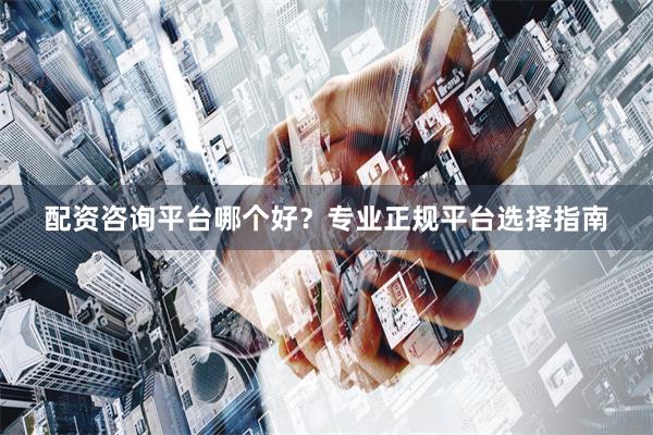 配资咨询平台哪个好？专业正规平台选择指南
